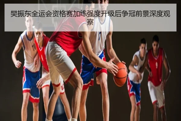 樊振东全运会资格赛加练强度升级后争冠前景深度观察